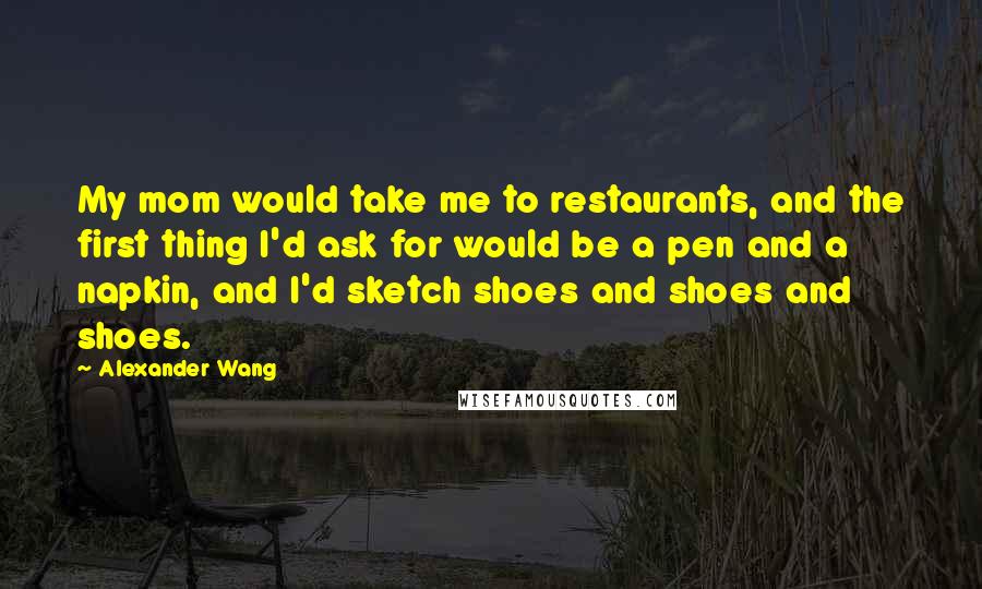 Alexander Wang Quotes: My mom would take me to restaurants, and the first thing I'd ask for would be a pen and a napkin, and I'd sketch shoes and shoes and shoes.