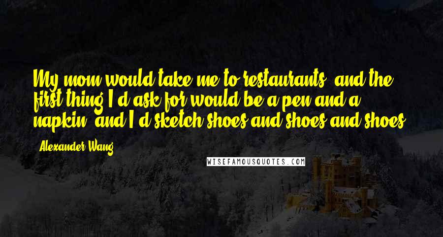 Alexander Wang Quotes: My mom would take me to restaurants, and the first thing I'd ask for would be a pen and a napkin, and I'd sketch shoes and shoes and shoes.