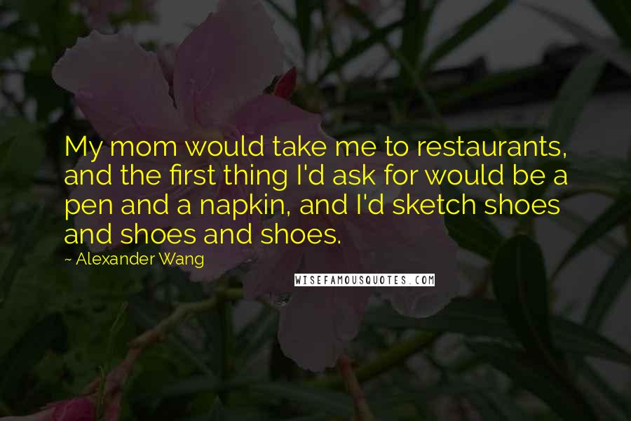 Alexander Wang Quotes: My mom would take me to restaurants, and the first thing I'd ask for would be a pen and a napkin, and I'd sketch shoes and shoes and shoes.