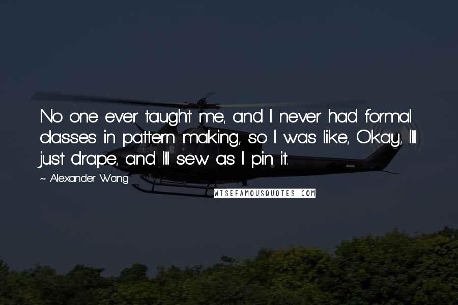 Alexander Wang Quotes: No one ever taught me, and I never had formal classes in pattern making, so I was like, Okay, I'll just drape, and I'll sew as I pin it.