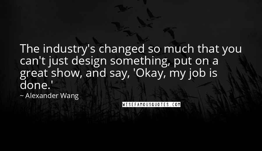Alexander Wang Quotes: The industry's changed so much that you can't just design something, put on a great show, and say, 'Okay, my job is done.'