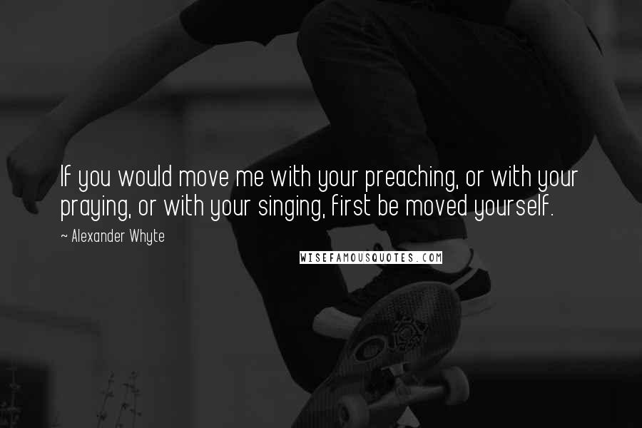 Alexander Whyte Quotes: If you would move me with your preaching, or with your praying, or with your singing, first be moved yourself.