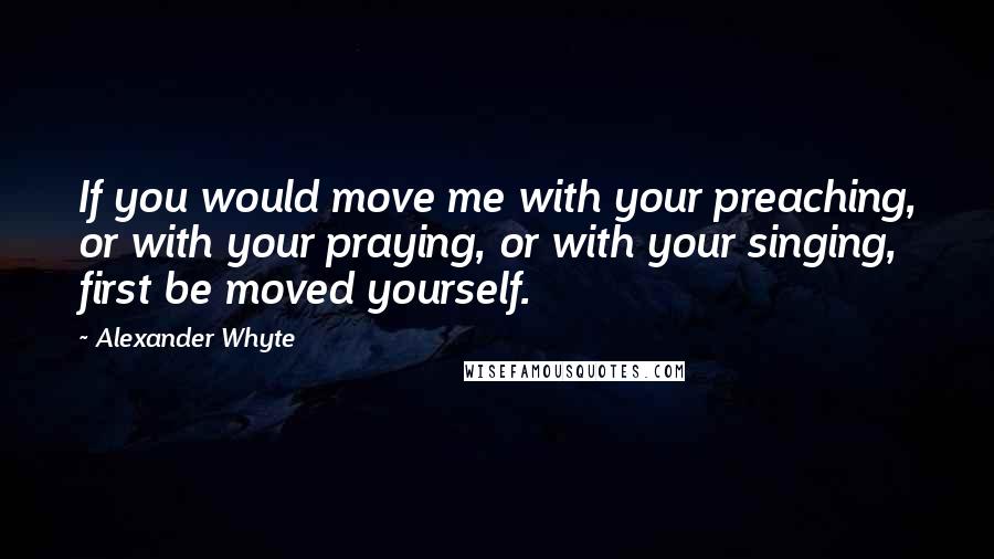 Alexander Whyte Quotes: If you would move me with your preaching, or with your praying, or with your singing, first be moved yourself.