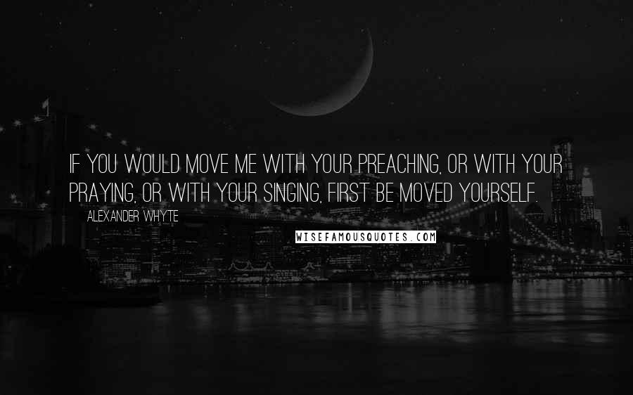 Alexander Whyte Quotes: If you would move me with your preaching, or with your praying, or with your singing, first be moved yourself.