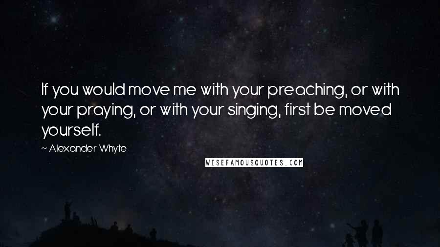 Alexander Whyte Quotes: If you would move me with your preaching, or with your praying, or with your singing, first be moved yourself.