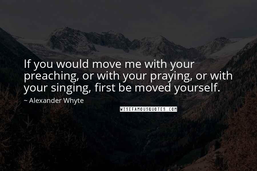 Alexander Whyte Quotes: If you would move me with your preaching, or with your praying, or with your singing, first be moved yourself.