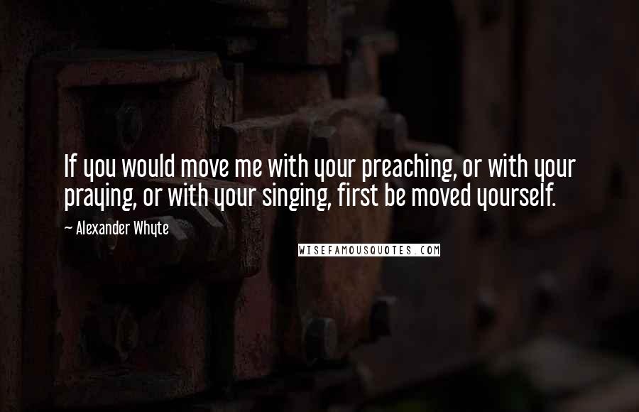 Alexander Whyte Quotes: If you would move me with your preaching, or with your praying, or with your singing, first be moved yourself.