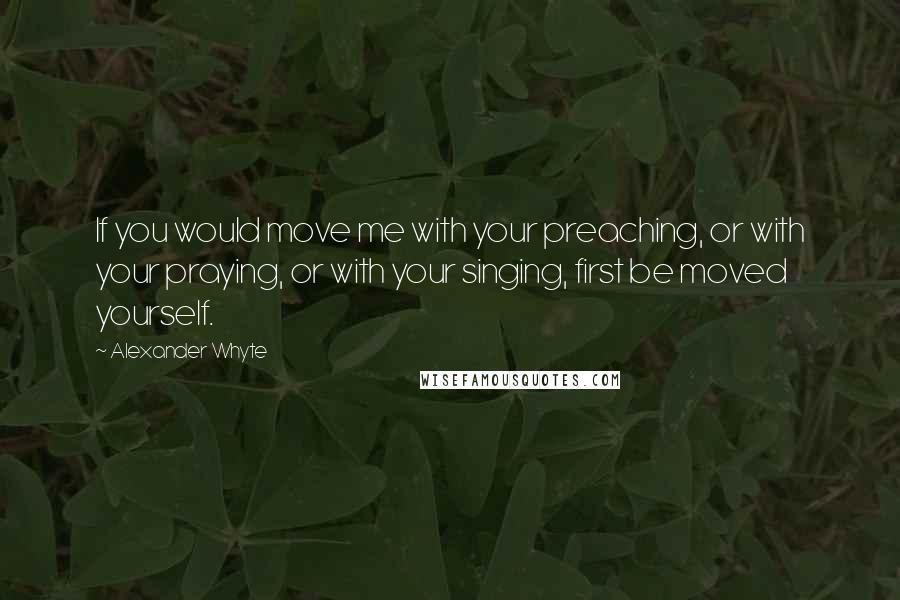 Alexander Whyte Quotes: If you would move me with your preaching, or with your praying, or with your singing, first be moved yourself.