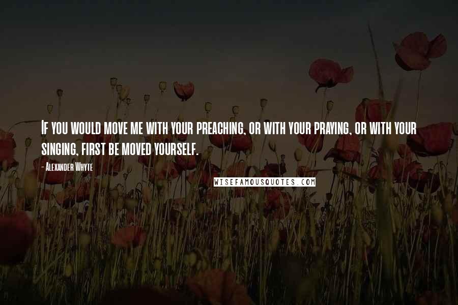 Alexander Whyte Quotes: If you would move me with your preaching, or with your praying, or with your singing, first be moved yourself.