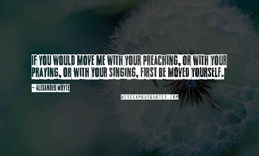 Alexander Whyte Quotes: If you would move me with your preaching, or with your praying, or with your singing, first be moved yourself.