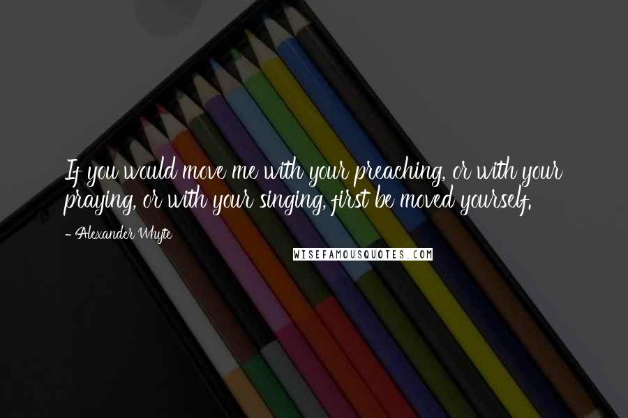 Alexander Whyte Quotes: If you would move me with your preaching, or with your praying, or with your singing, first be moved yourself.