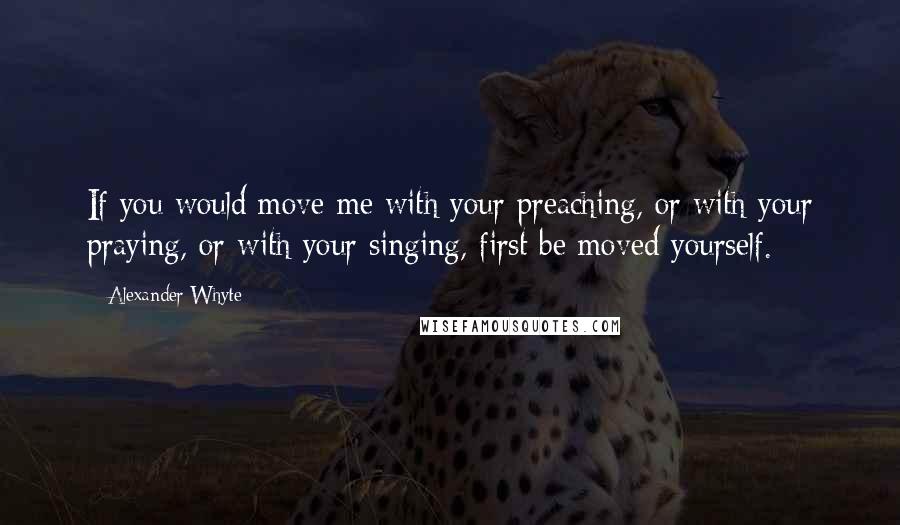 Alexander Whyte Quotes: If you would move me with your preaching, or with your praying, or with your singing, first be moved yourself.