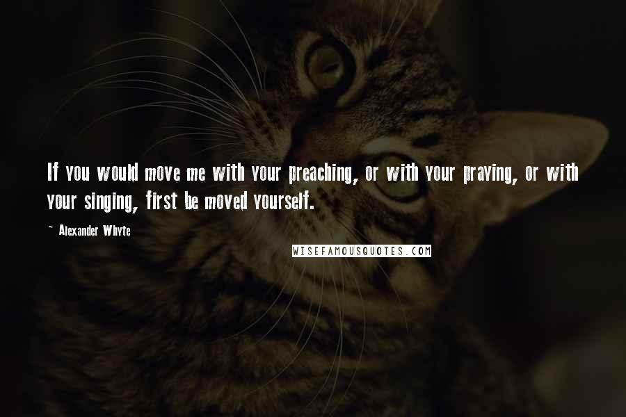 Alexander Whyte Quotes: If you would move me with your preaching, or with your praying, or with your singing, first be moved yourself.