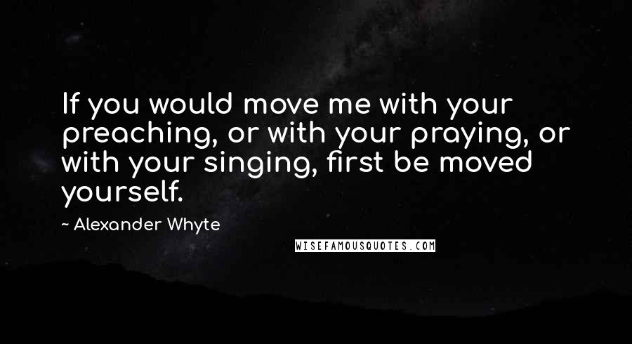 Alexander Whyte Quotes: If you would move me with your preaching, or with your praying, or with your singing, first be moved yourself.