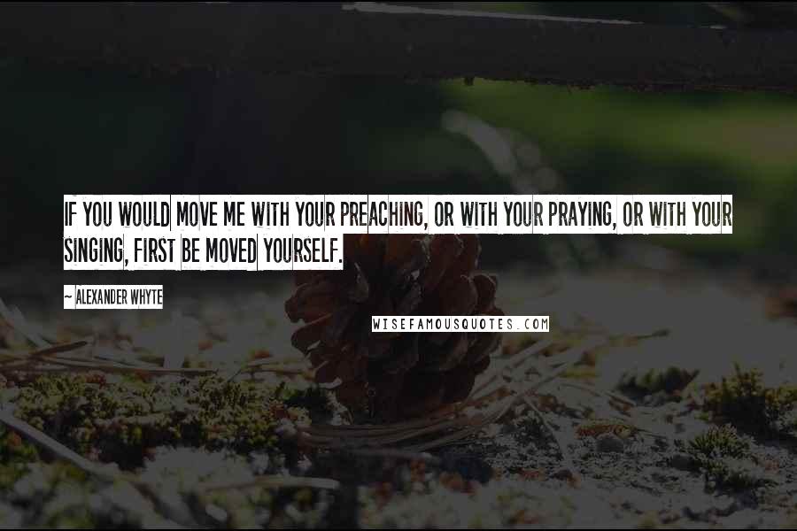Alexander Whyte Quotes: If you would move me with your preaching, or with your praying, or with your singing, first be moved yourself.