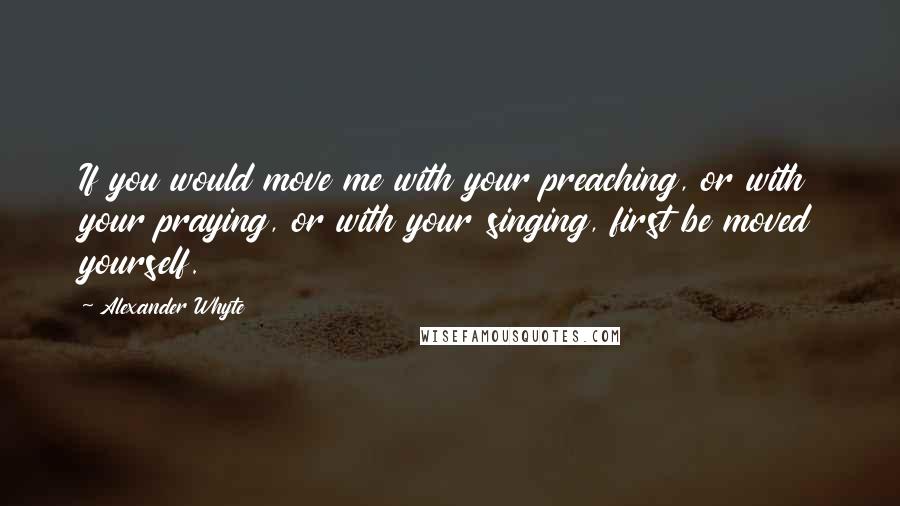 Alexander Whyte Quotes: If you would move me with your preaching, or with your praying, or with your singing, first be moved yourself.