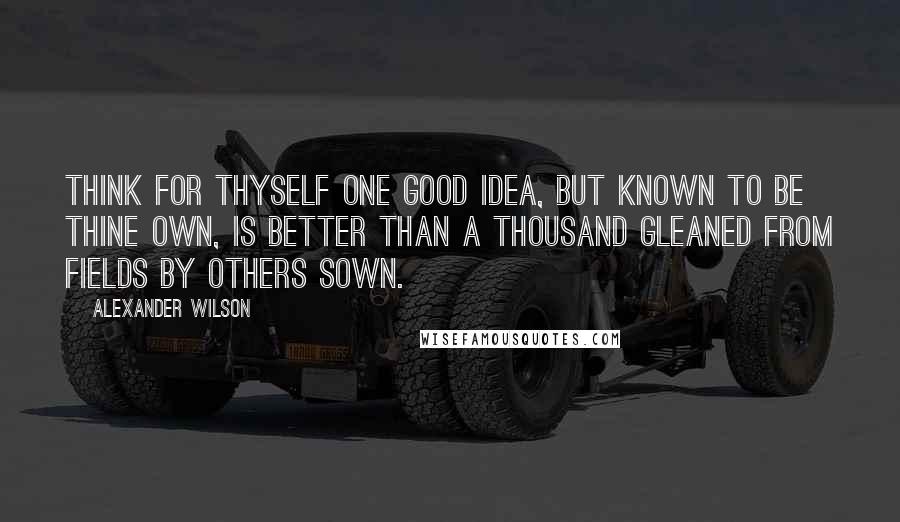 Alexander Wilson Quotes: Think for thyself one good idea, but known to be thine own, is better than a thousand gleaned from fields by others sown.