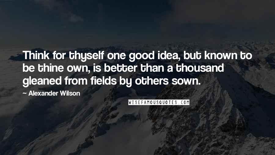 Alexander Wilson Quotes: Think for thyself one good idea, but known to be thine own, is better than a thousand gleaned from fields by others sown.