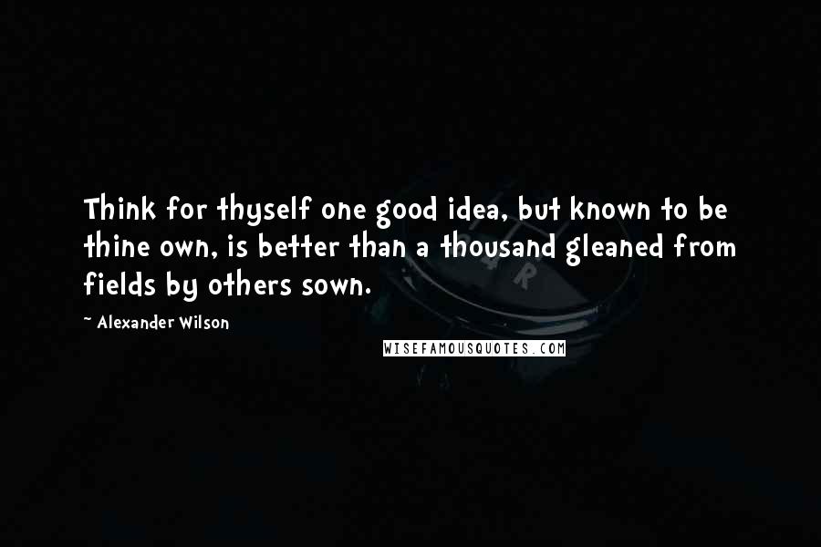 Alexander Wilson Quotes: Think for thyself one good idea, but known to be thine own, is better than a thousand gleaned from fields by others sown.