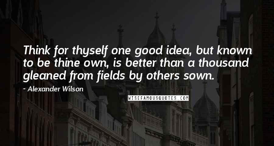 Alexander Wilson Quotes: Think for thyself one good idea, but known to be thine own, is better than a thousand gleaned from fields by others sown.