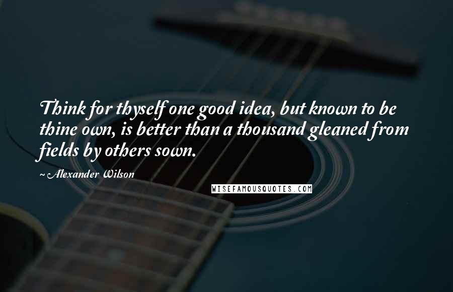 Alexander Wilson Quotes: Think for thyself one good idea, but known to be thine own, is better than a thousand gleaned from fields by others sown.