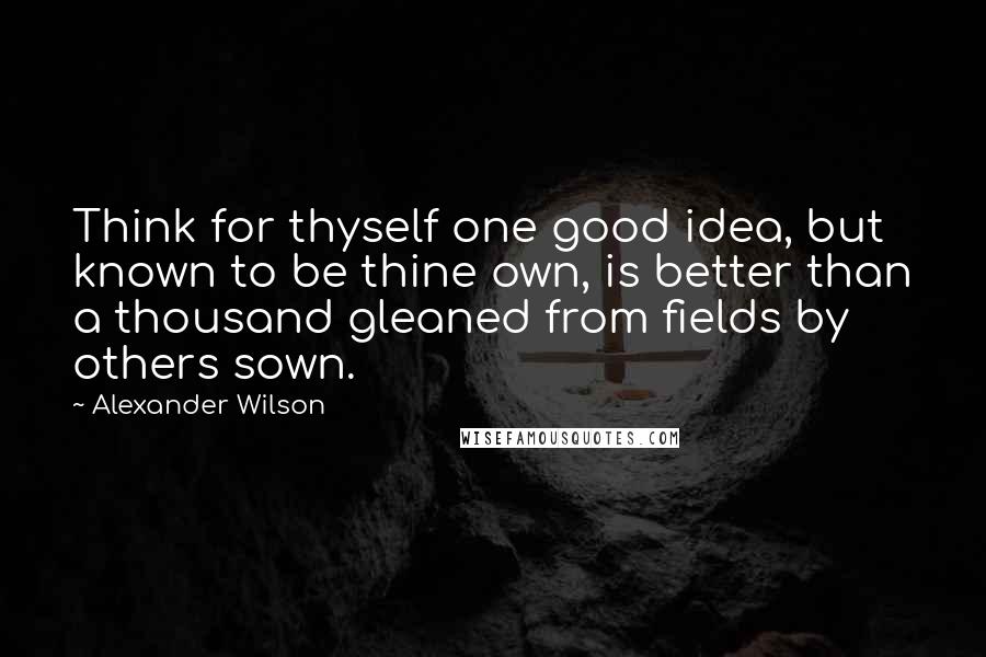 Alexander Wilson Quotes: Think for thyself one good idea, but known to be thine own, is better than a thousand gleaned from fields by others sown.