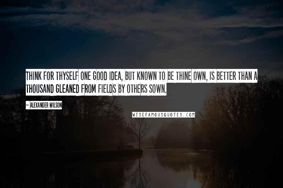 Alexander Wilson Quotes: Think for thyself one good idea, but known to be thine own, is better than a thousand gleaned from fields by others sown.