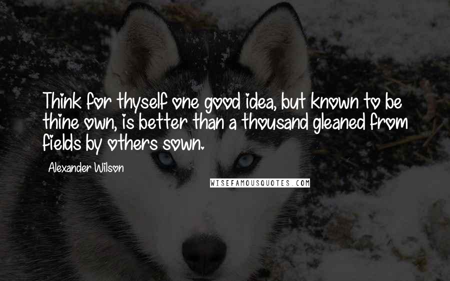 Alexander Wilson Quotes: Think for thyself one good idea, but known to be thine own, is better than a thousand gleaned from fields by others sown.