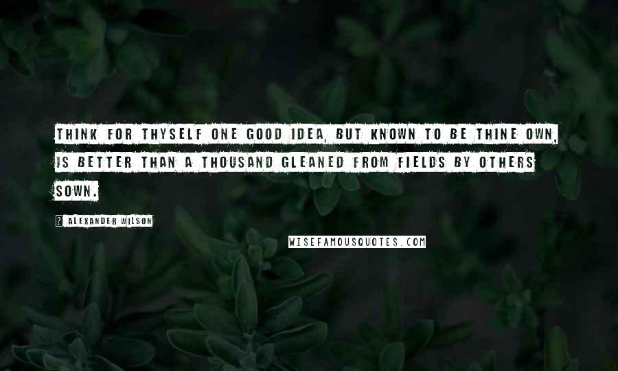 Alexander Wilson Quotes: Think for thyself one good idea, but known to be thine own, is better than a thousand gleaned from fields by others sown.