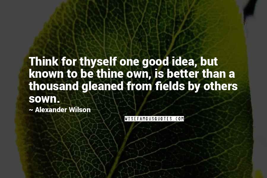 Alexander Wilson Quotes: Think for thyself one good idea, but known to be thine own, is better than a thousand gleaned from fields by others sown.