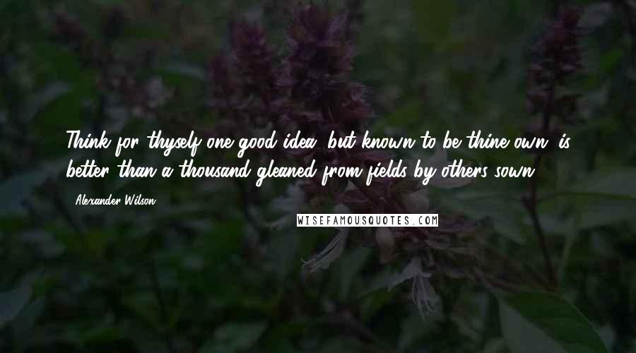 Alexander Wilson Quotes: Think for thyself one good idea, but known to be thine own, is better than a thousand gleaned from fields by others sown.