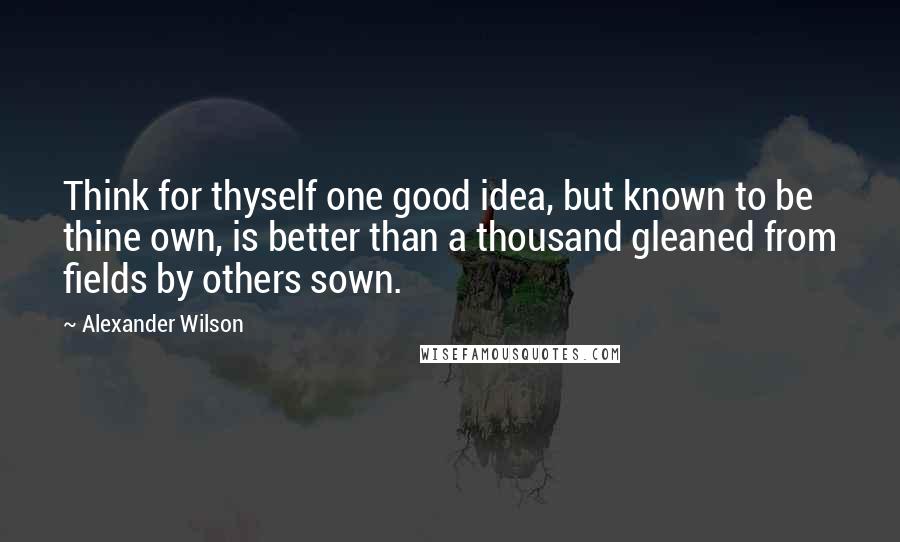 Alexander Wilson Quotes: Think for thyself one good idea, but known to be thine own, is better than a thousand gleaned from fields by others sown.