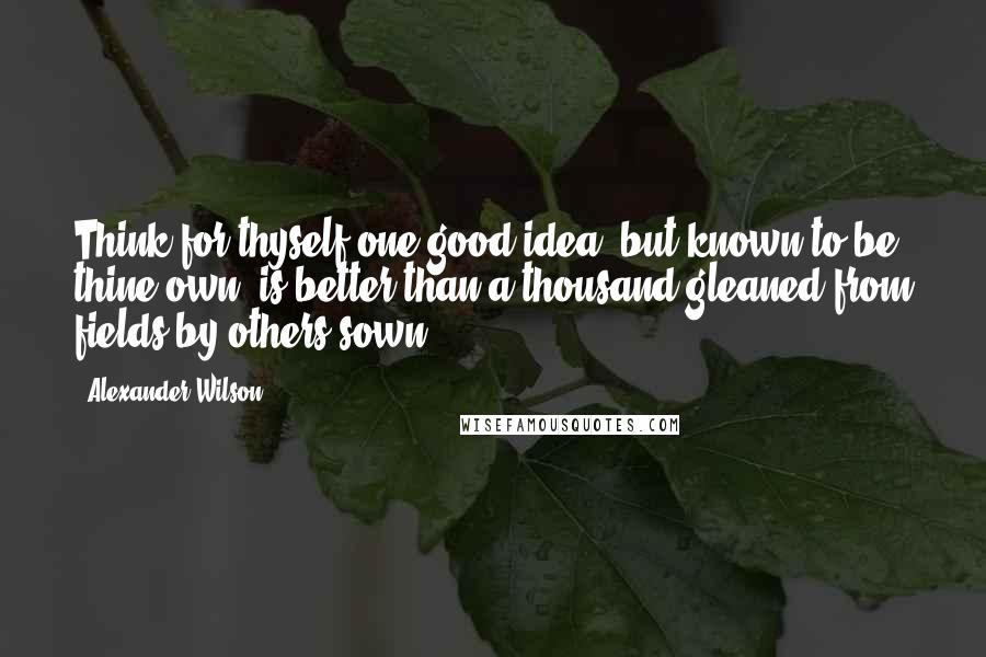 Alexander Wilson Quotes: Think for thyself one good idea, but known to be thine own, is better than a thousand gleaned from fields by others sown.