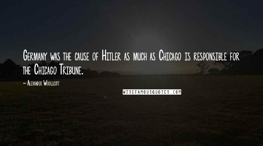 Alexander Woollcott Quotes: Germany was the cause of Hitler as much as Chicago is responsible for the Chicago Tribune.