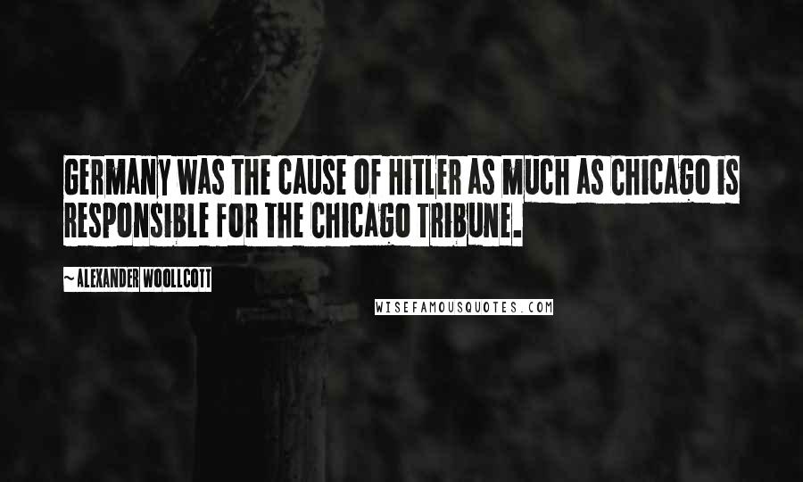 Alexander Woollcott Quotes: Germany was the cause of Hitler as much as Chicago is responsible for the Chicago Tribune.