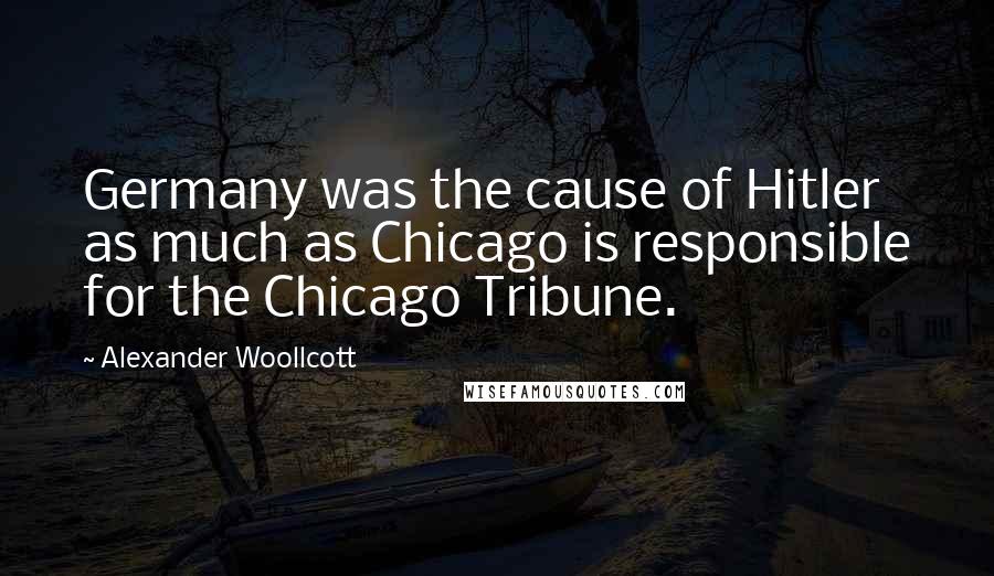 Alexander Woollcott Quotes: Germany was the cause of Hitler as much as Chicago is responsible for the Chicago Tribune.