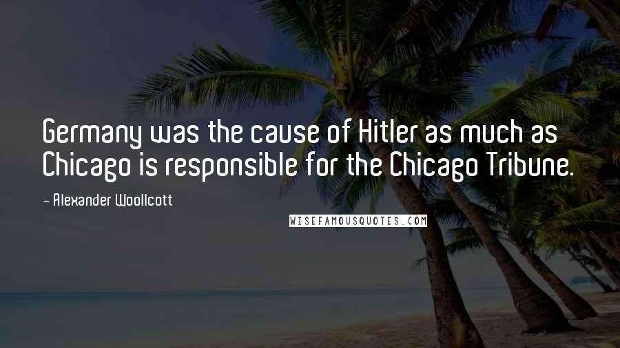 Alexander Woollcott Quotes: Germany was the cause of Hitler as much as Chicago is responsible for the Chicago Tribune.