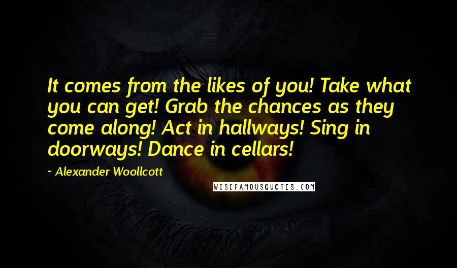 Alexander Woollcott Quotes: It comes from the likes of you! Take what you can get! Grab the chances as they come along! Act in hallways! Sing in doorways! Dance in cellars!