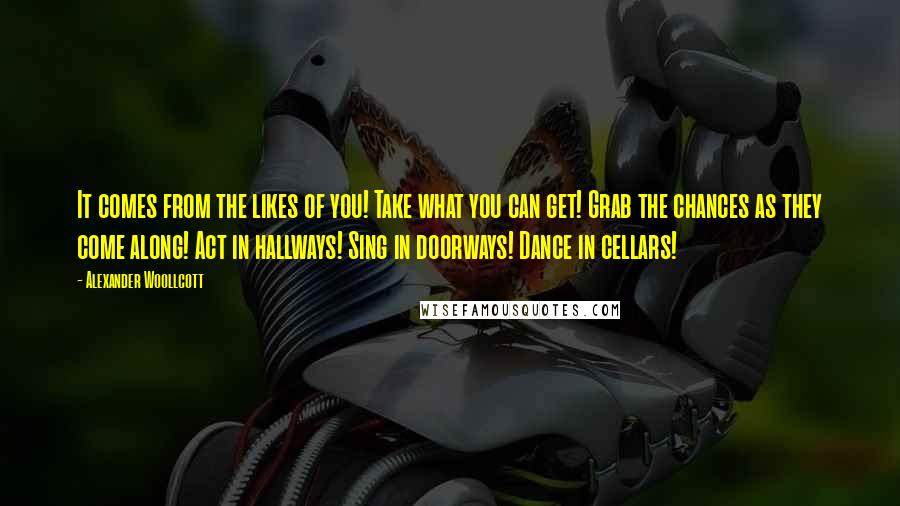 Alexander Woollcott Quotes: It comes from the likes of you! Take what you can get! Grab the chances as they come along! Act in hallways! Sing in doorways! Dance in cellars!