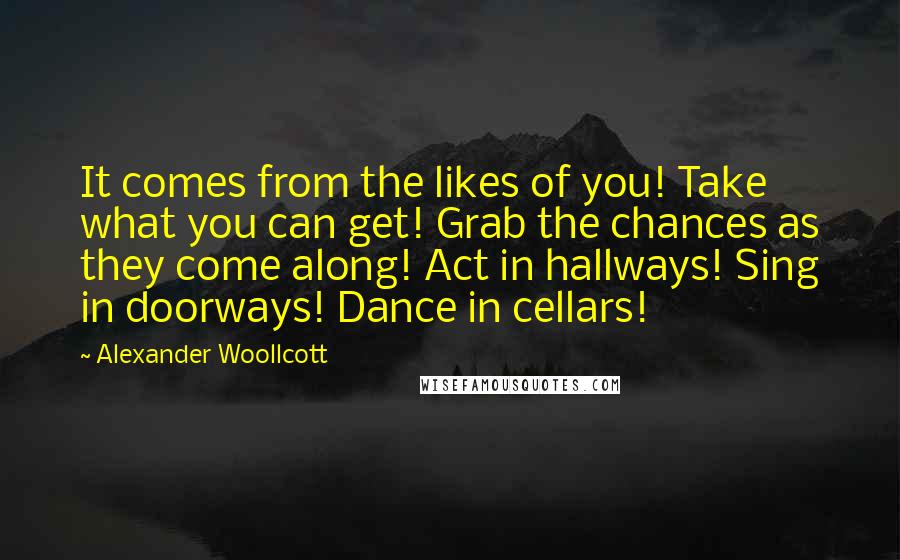 Alexander Woollcott Quotes: It comes from the likes of you! Take what you can get! Grab the chances as they come along! Act in hallways! Sing in doorways! Dance in cellars!