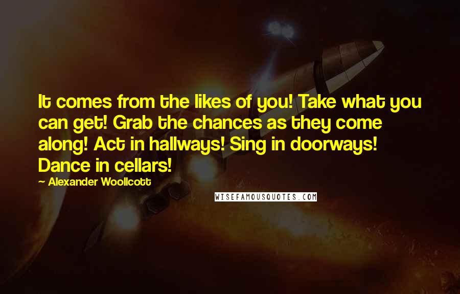 Alexander Woollcott Quotes: It comes from the likes of you! Take what you can get! Grab the chances as they come along! Act in hallways! Sing in doorways! Dance in cellars!