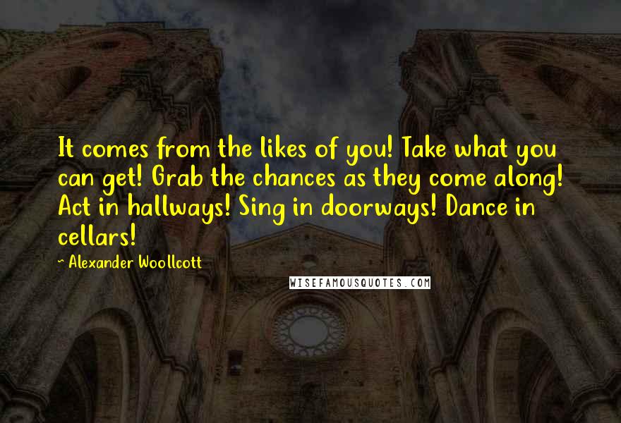 Alexander Woollcott Quotes: It comes from the likes of you! Take what you can get! Grab the chances as they come along! Act in hallways! Sing in doorways! Dance in cellars!