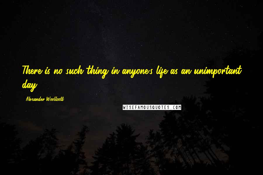 Alexander Woollcott Quotes: There is no such thing in anyone's life as an unimportant day.