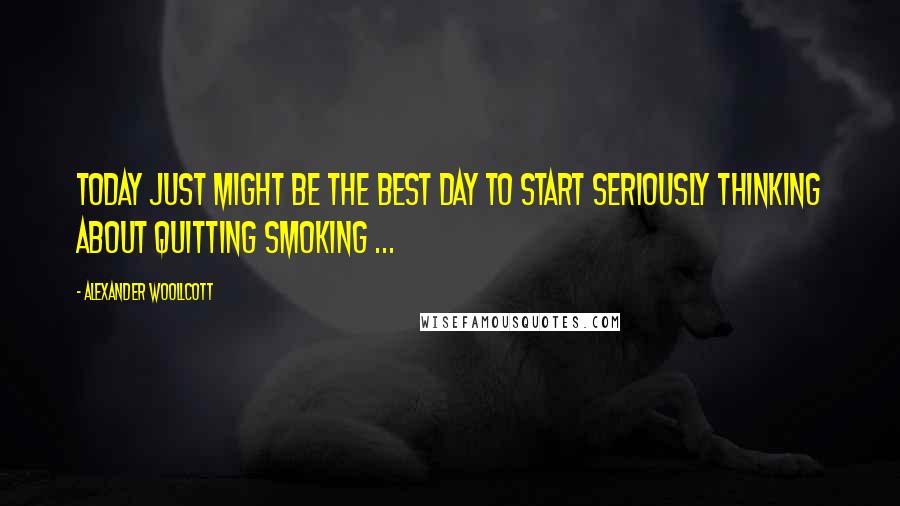 Alexander Woollcott Quotes: Today just might be the best day to start seriously thinking about quitting smoking ...