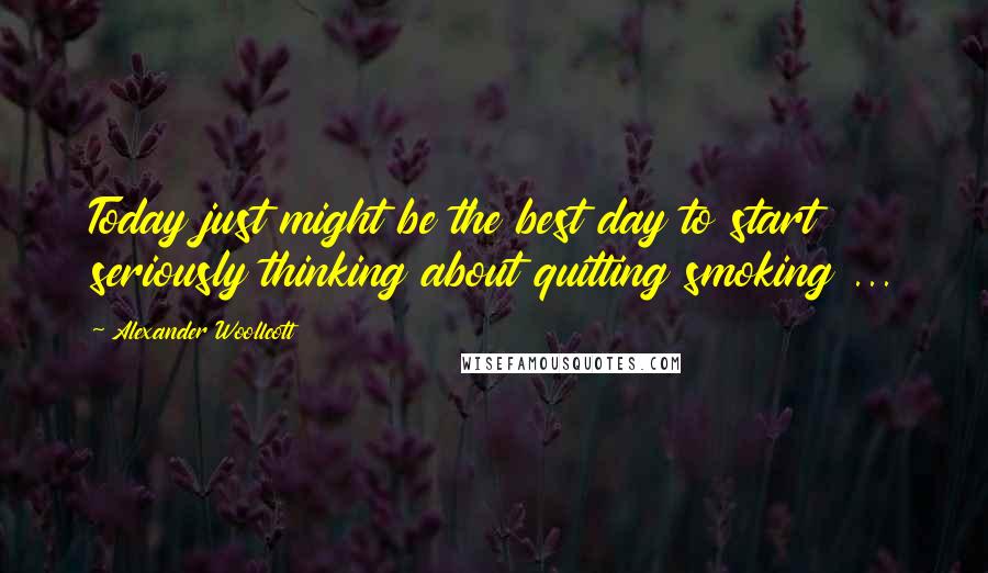 Alexander Woollcott Quotes: Today just might be the best day to start seriously thinking about quitting smoking ...