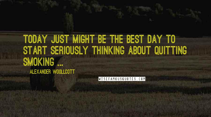 Alexander Woollcott Quotes: Today just might be the best day to start seriously thinking about quitting smoking ...