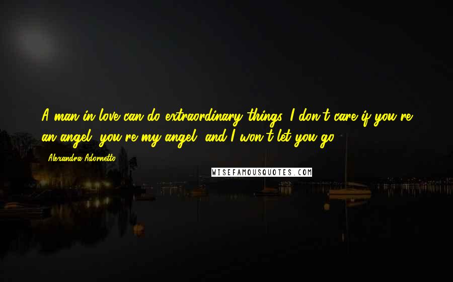 Alexandra Adornetto Quotes: A man in love can do extraordinary things, I don't care if you're an angel, you're my angel, and I won't let you go.