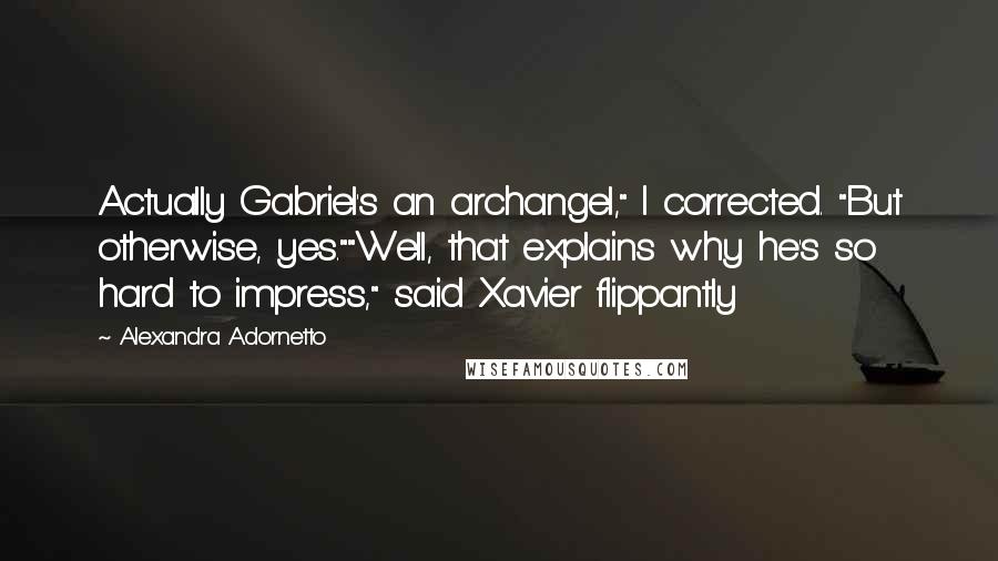 Alexandra Adornetto Quotes: Actually Gabriel's an archangel," I corrected. "But otherwise, yes.""Well, that explains why he's so hard to impress," said Xavier flippantly