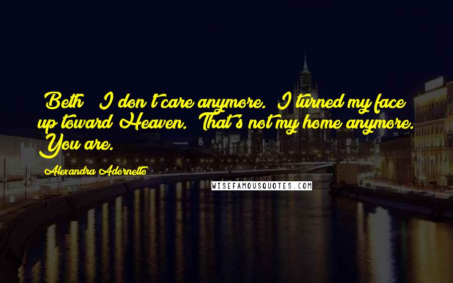 Alexandra Adornetto Quotes: (Beth) "I don't care anymore." I turned my face up toward Heaven. "That's not my home anymore. You are.