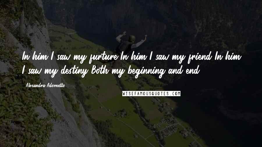 Alexandra Adornetto Quotes: In him I saw my furture In him I saw my friend In him I saw my destiny Both my beginning and end